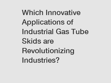 Which Innovative Applications of Industrial Gas Tube Skids are Revolutionizing Industries?