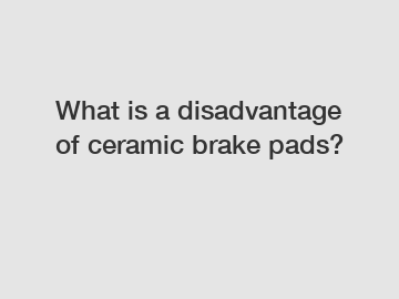 What is a disadvantage of ceramic brake pads?