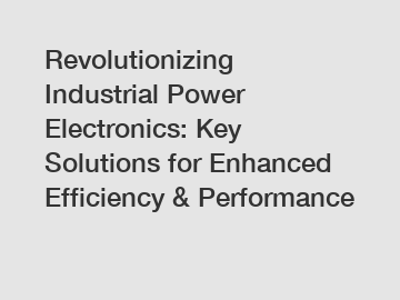 Revolutionizing Industrial Power Electronics: Key Solutions for Enhanced Efficiency & Performance