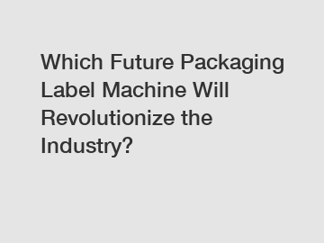 Which Future Packaging Label Machine Will Revolutionize the Industry?