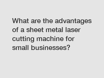 What are the advantages of a sheet metal laser cutting machine for small businesses?