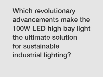 Which revolutionary advancements make the 100W LED high bay light the ultimate solution for sustainable industrial lighting?