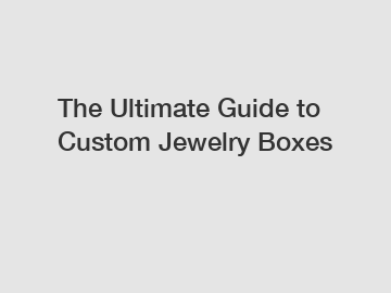The Ultimate Guide to Custom Jewelry Boxes