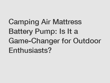 Camping Air Mattress Battery Pump: Is It a Game-Changer for Outdoor Enthusiasts?