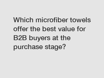 Which microfiber towels offer the best value for B2B buyers at the purchase stage?