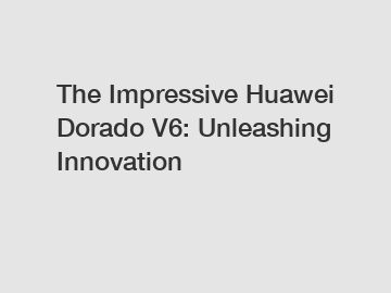 The Impressive Huawei Dorado V6: Unleashing Innovation