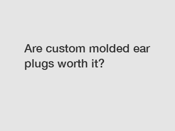 Are custom molded ear plugs worth it?