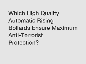 Which High Quality Automatic Rising Bollards Ensure Maximum Anti-Terrorist Protection?