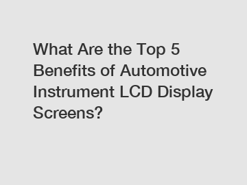 What Are the Top 5 Benefits of Automotive Instrument LCD Display Screens?