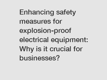 Enhancing safety measures for explosion-proof electrical equipment: Why is it crucial for businesses?