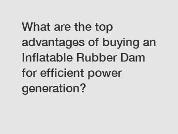 What are the top advantages of buying an Inflatable Rubber Dam for efficient power generation?