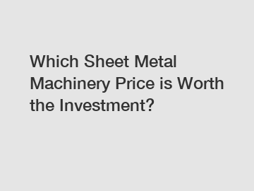 Which Sheet Metal Machinery Price is Worth the Investment?