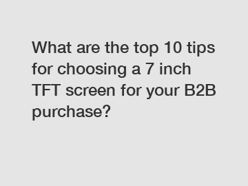 What are the top 10 tips for choosing a 7 inch TFT screen for your B2B purchase?