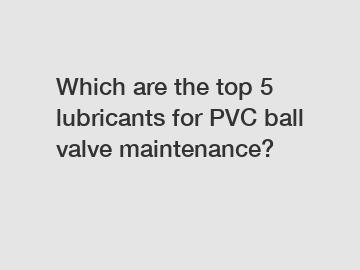 Which are the top 5 lubricants for PVC ball valve maintenance?