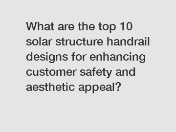 What are the top 10 solar structure handrail designs for enhancing customer safety and aesthetic appeal?