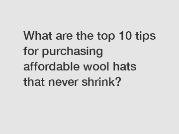 What are the top 10 tips for purchasing affordable wool hats that never shrink?