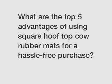 What are the top 5 advantages of using square hoof top cow rubber mats for a hassle-free purchase?