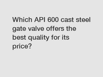 Which API 600 cast steel gate valve offers the best quality for its price?