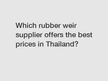 Which rubber weir supplier offers the best prices in Thailand?