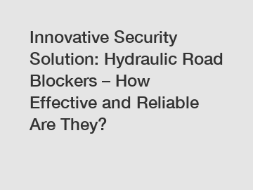 Innovative Security Solution: Hydraulic Road Blockers – How Effective and Reliable Are They?