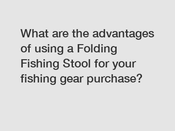 What are the advantages of using a Folding Fishing Stool for your fishing gear purchase?