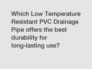 Which Low Temperature Resistant PVC Drainage Pipe offers the best durability for long-lasting use?