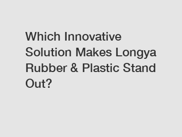 Which Innovative Solution Makes Longya Rubber & Plastic Stand Out?