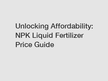 Unlocking Affordability: NPK Liquid Fertilizer Price Guide