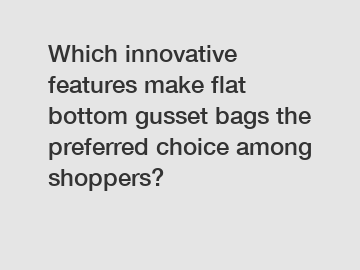 Which innovative features make flat bottom gusset bags the preferred choice among shoppers?