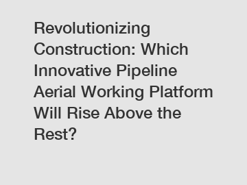 Revolutionizing Construction: Which Innovative Pipeline Aerial Working Platform Will Rise Above the Rest?